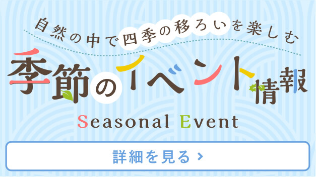 自然の中で四季の移ろいを楽しむ 季節のイベント情報 Seasonal Events [詳細を見る]